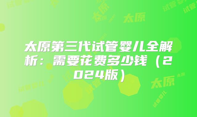 太原第三代试管婴儿全解析：需要花费多少钱（2024版）
