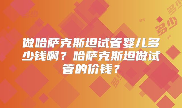 做哈萨克斯坦试管婴儿多少钱啊？哈萨克斯坦做试管的价钱？