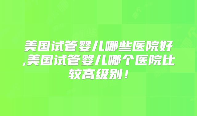 美国试管婴儿哪些医院好,美国试管婴儿哪个医院比较高级别！