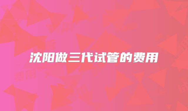 沈阳做三代试管的费用