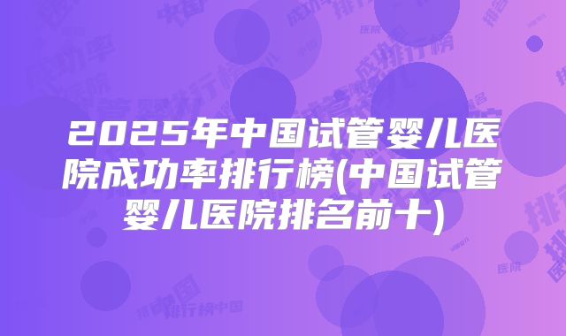 2025年中国试管婴儿医院成功率排行榜(中国试管婴儿医院排名前十)