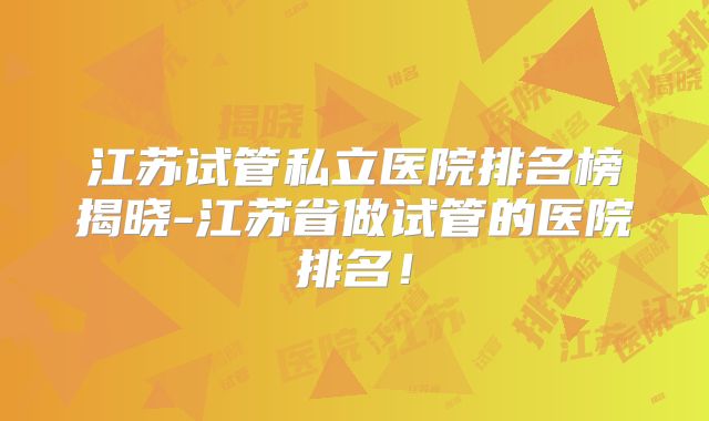 江苏试管私立医院排名榜揭晓-江苏省做试管的医院排名!