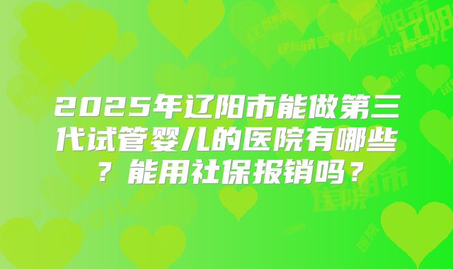 2025年辽阳市能做第三代试管婴儿的医院有哪些？能用社保报销吗？