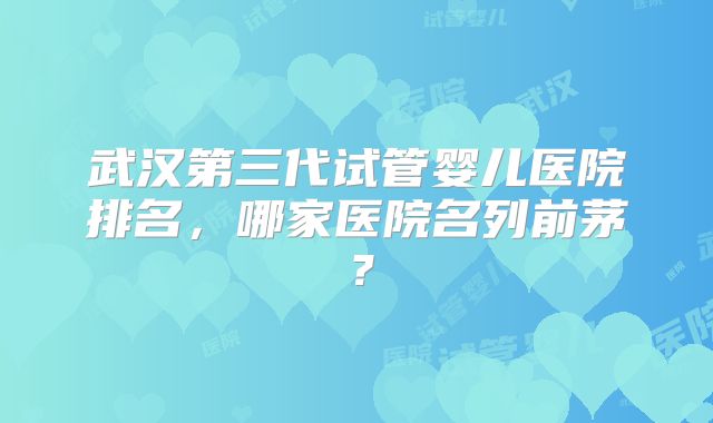 武汉第三代试管婴儿医院排名，哪家医院名列前茅？
