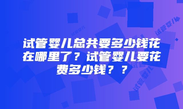 试管婴儿总共要多少钱花在哪里了？试管婴儿要花费多少钱？？