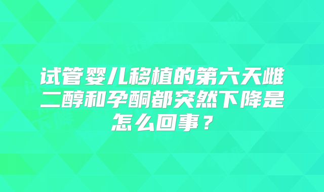 试管婴儿移植的第六天雌二醇和孕酮都突然下降是怎么回事?