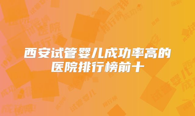 西安试管婴儿成功率高的医院排行榜前十