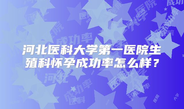 河北医科大学第一医院生殖科怀孕成功率怎么样？