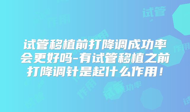 试管移植前打降调成功率会更好吗-有试管移植之前打降调针是起什么作用！