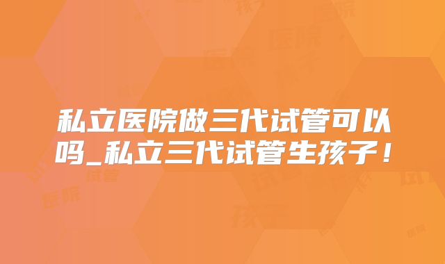 私立医院做三代试管可以吗_私立三代试管生孩子！