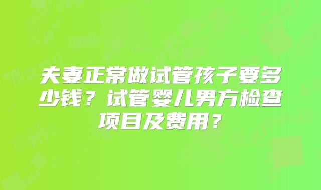 夫妻正常做试管孩子要多少钱？试管婴儿男方检查项目及费用？