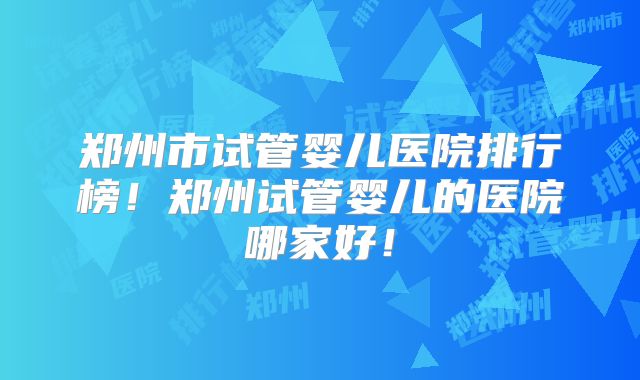 郑州市试管婴儿医院排行榜！郑州试管婴儿的医院哪家好！
