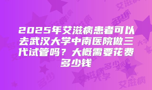2025年艾滋病患者可以去武汉大学中南医院做三代试管吗?大概需要花费多少钱