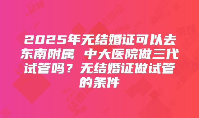 2025年无结婚证可以去东南附属 中大医院做三代试管吗？无结婚证做试管的条件