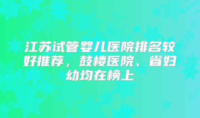 江苏试管婴儿医院排名较好推荐，鼓楼医院、省妇幼均在榜上