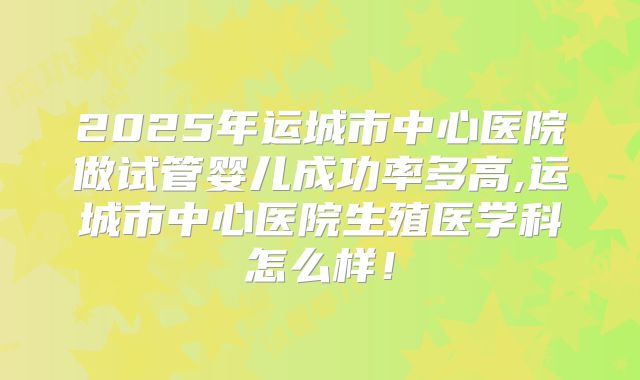 2025年运城市中心医院做试管婴儿成功率多高,运城市中心医院生殖医学科怎么样!