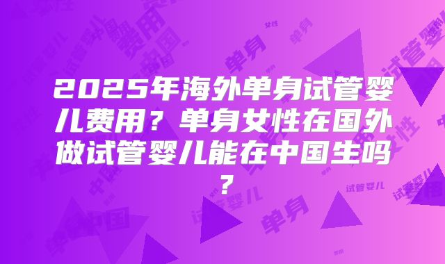 2025年海外单身试管婴儿费用?单身女性在国外做试管婴儿能在中国生吗?