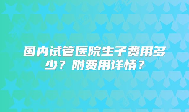 国内试管医院生子费用多少？附费用详情？