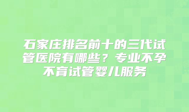 石家庄排名前十的三代试管医院有哪些？专业不孕不育试管婴儿服务