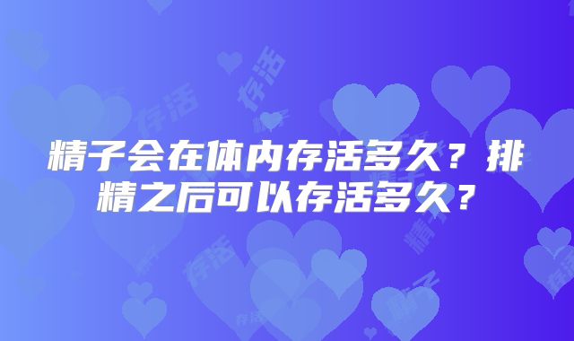 精子会在体内存活多久?排精之后可以存活多久?