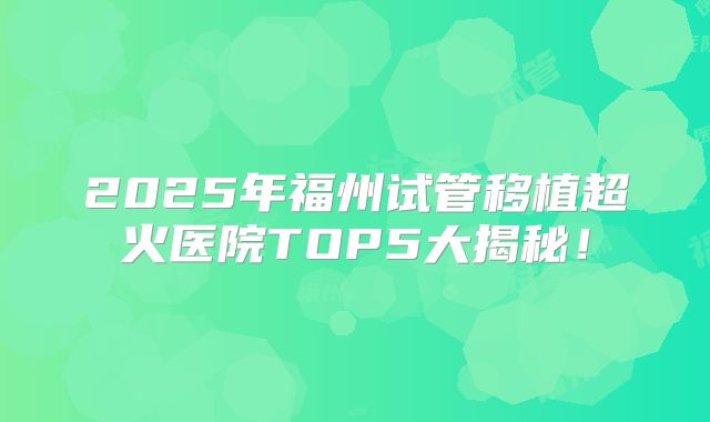 2025年福州试管移植超火医院TOP5大揭秘！