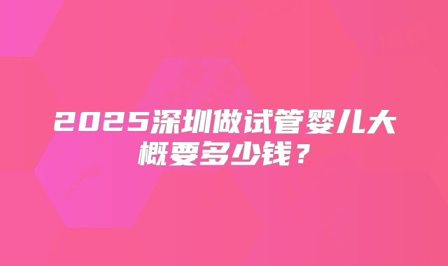 2025深圳做试管婴儿大概要多少钱？