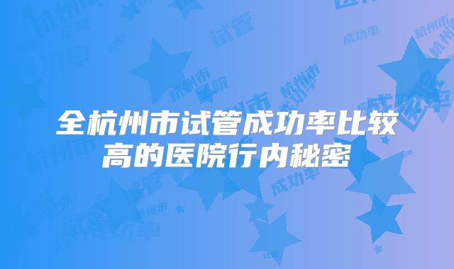 全杭州市试管成功率比较高的医院行内秘密