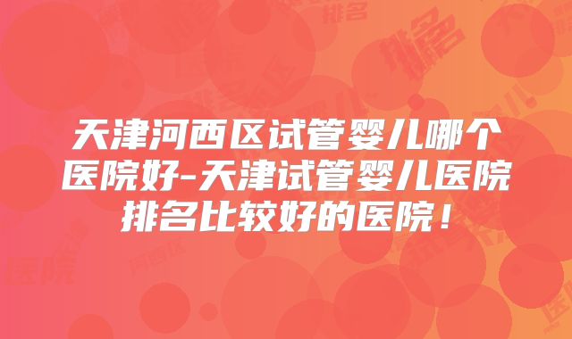 天津河西区试管婴儿哪个医院好-天津试管婴儿医院排名比较好的医院!