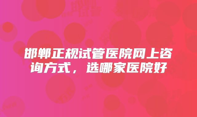 邯郸正规试管医院网上咨询方式,选哪家医院好