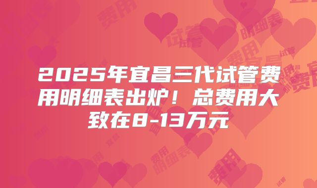 2025年宜昌三代试管费用明细表出炉！总费用大致在8-13万元