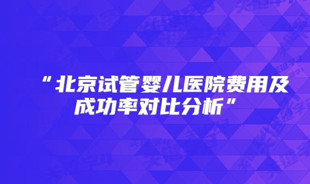“北京试管婴儿医院费用及成功率对比分析”