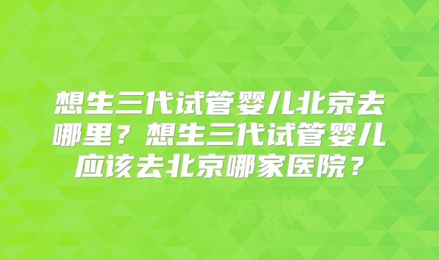 想生三代试管婴儿北京去哪里？想生三代试管婴儿应该去北京哪家医院？