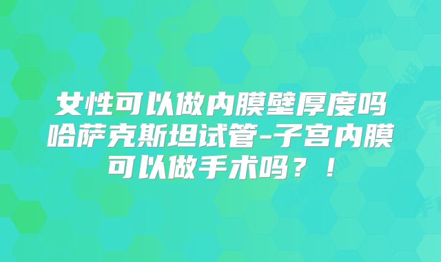 女性可以做内膜壁厚度吗哈萨克斯坦试管-子宫内膜可以做手术吗?!