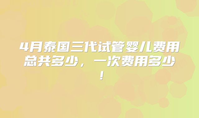 4月泰国三代试管婴儿费用总共多少，一次费用多少！