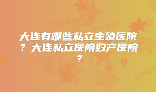 大连有哪些私立生殖医院？大连私立医院妇产医院？