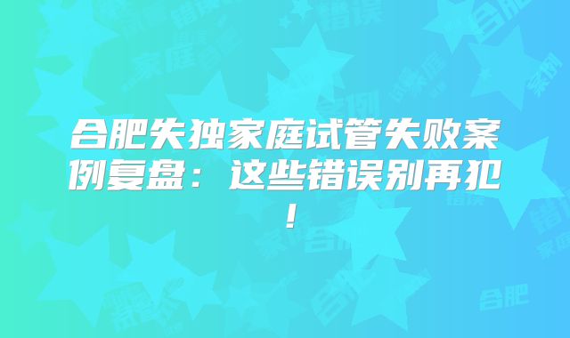合肥失独家庭试管失败案例复盘：这些错误别再犯！
