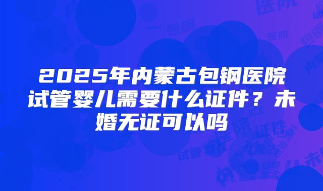2025年内蒙古包钢医院试管婴儿需要什么证件?未婚无证可以吗