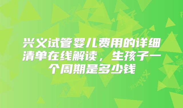 兴义试管婴儿费用的详细清单在线解读,生孩子一个周期是多少钱