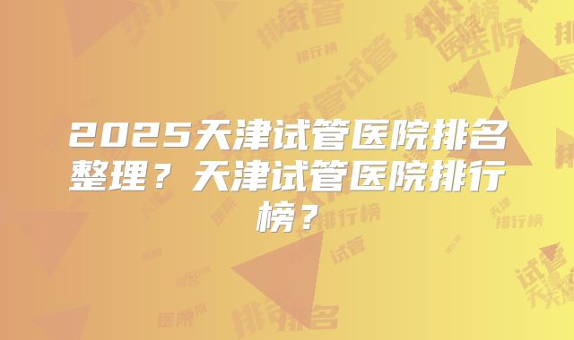 2025天津试管医院排名整理？天津试管医院排行榜？