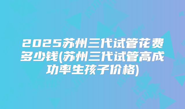 2025苏州三代试管花费多少钱(苏州三代试管高成功率生孩子价格)