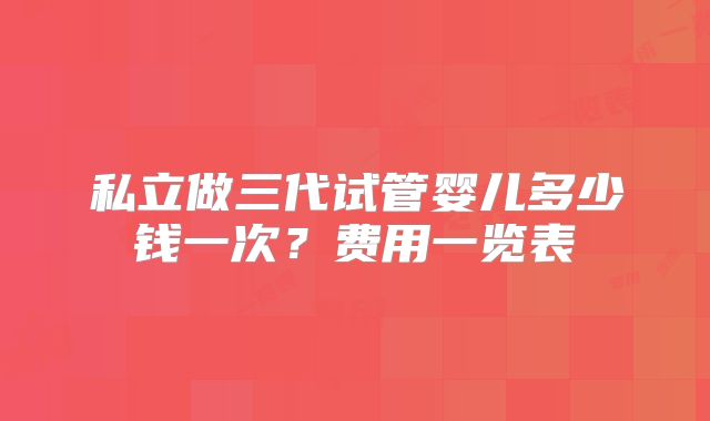 私立做三代试管婴儿多少钱一次？费用一览表