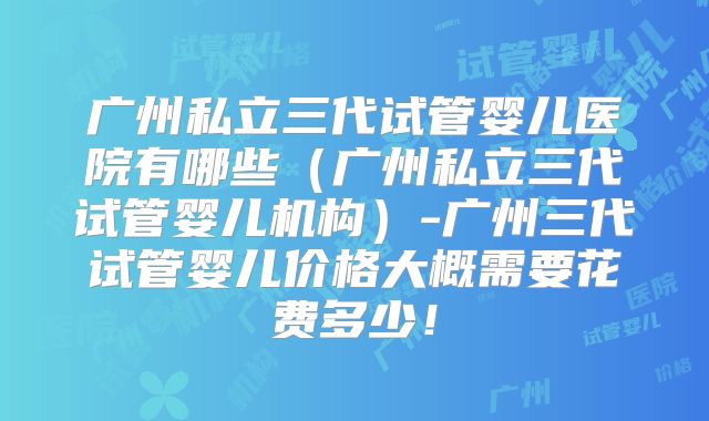 广州私立三代试管婴儿医院有哪些（广州私立三代试管婴儿机构）-广州三代试管婴儿价格大概需要花费多少！