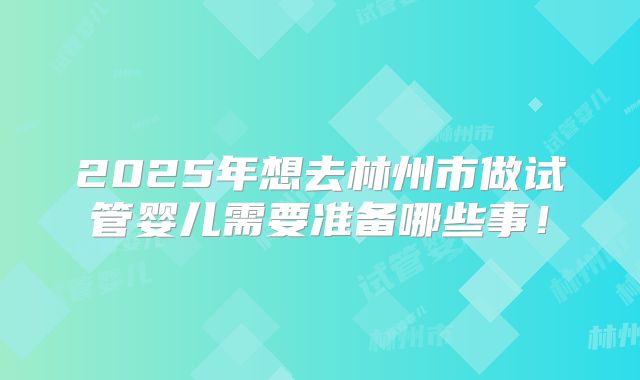 2025年想去林州市做试管婴儿需要准备哪些事！
