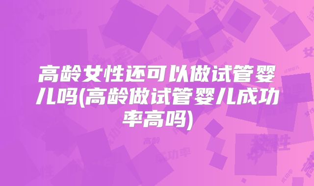高龄女性还可以做试管婴儿吗(高龄做试管婴儿成功率高吗)