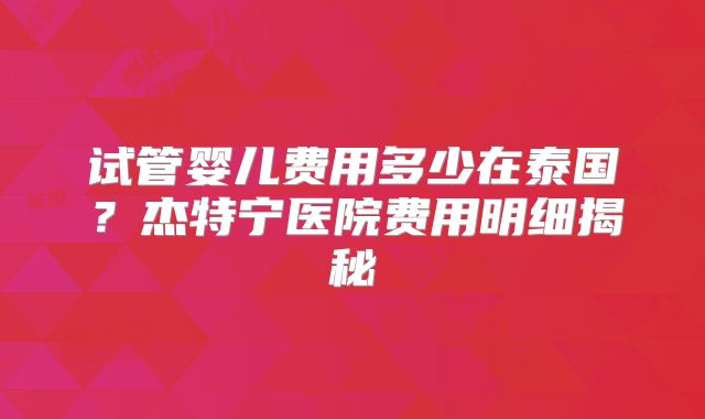 试管婴儿费用多少在泰国？杰特宁医院费用明细揭秘