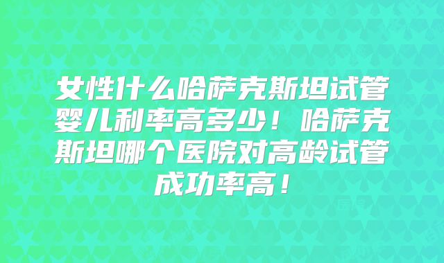 女性什么哈萨克斯坦试管婴儿利率高多少！哈萨克斯坦哪个医院对高龄试管成功率高！