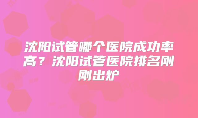 沈阳试管哪个医院成功率高？沈阳试管医院排名刚刚出炉