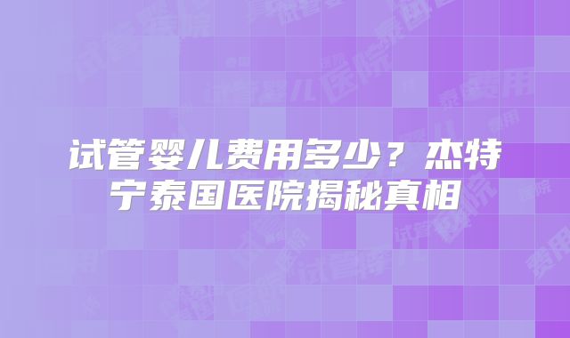 试管婴儿费用多少？杰特宁泰国医院揭秘真相