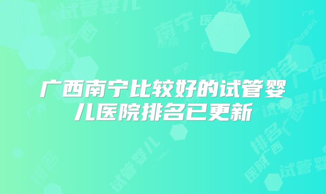 广西南宁比较好的试管婴儿医院排名已更新