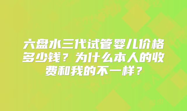 六盘水三代试管婴儿价格多少钱?为什么本人的收费和我的不一样?